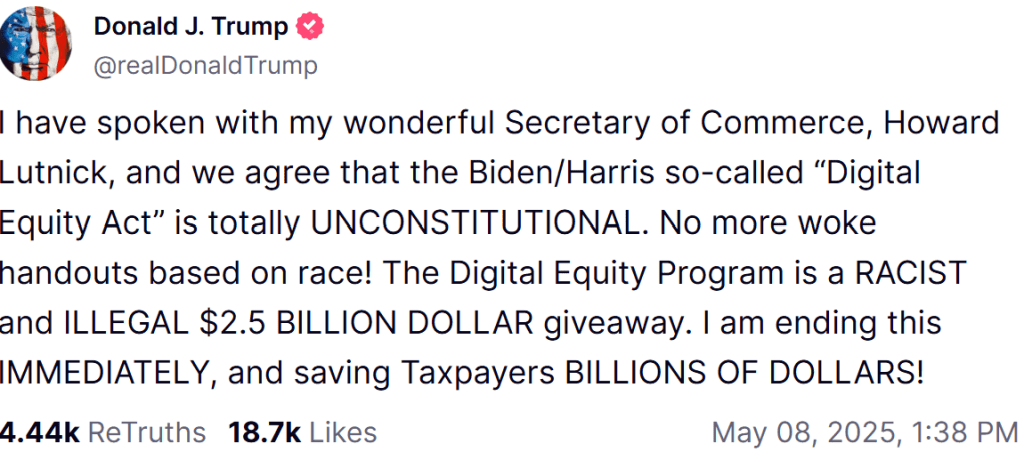 Trump post on Truth Social: I have spoken with my wonderful Secretary of Commerce, Howard Lutnick, and we agree that the Biden/Harris so-called "Digital Equity Act" is totally UNCONSTITUTIONAL. No more woke handouts based on race! The Digital Equity Program is a RACIST and ILLEGAL $2.5 BILLION DOLLAR giveaway. I am ending this MMEDIATELY, and saving Taxpayers BILLIONS OF DOLLARS!