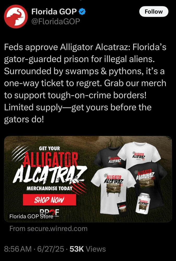 Florida GOP tweet: Feds approve Alligator Alcatraz: Florida's gator-guarded prison for illegal aliens.
Surrounded by swamps & pythons, it's a one-way ticket to regret. Grab our merch to support tough-on-crime borders!
Limited supply-get yours before the gators do!
Also showing pictures of branded Alligator Alcatraz merch, including t-shirts and beer cozies.