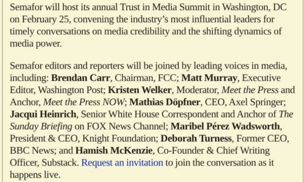 Semafor will host its annual Trust in Media Summit in Washington, DC on February 25, convening the industry's most influential leaders for timely conversations on media credibility and the shifting dynamics of media power.
Semafor editors and reporters will be joined by leading voices in media, including: Brendan Carr, Chairman, FCC; Matt Murray, Executive Editor, Washington Post; Kristen Welker, Moderator, Meet the Press and Anchor, Meet the Press NOW; Mathias Döpfner, CEO, Axel Springer; Jacqui Heinrich, Senior White House Correspondent and Anchor of The Sunday Briefing on FOX News Channel; Maribel Pérez Wadsworth, President & CEO, Knight Foundation; Deborah Turness, Former CEO, BBC News; and Hamish McKenzie, Co-Founder & Chief Writing Officer, Substack. Request an invitation to join the conversation as it happens live.