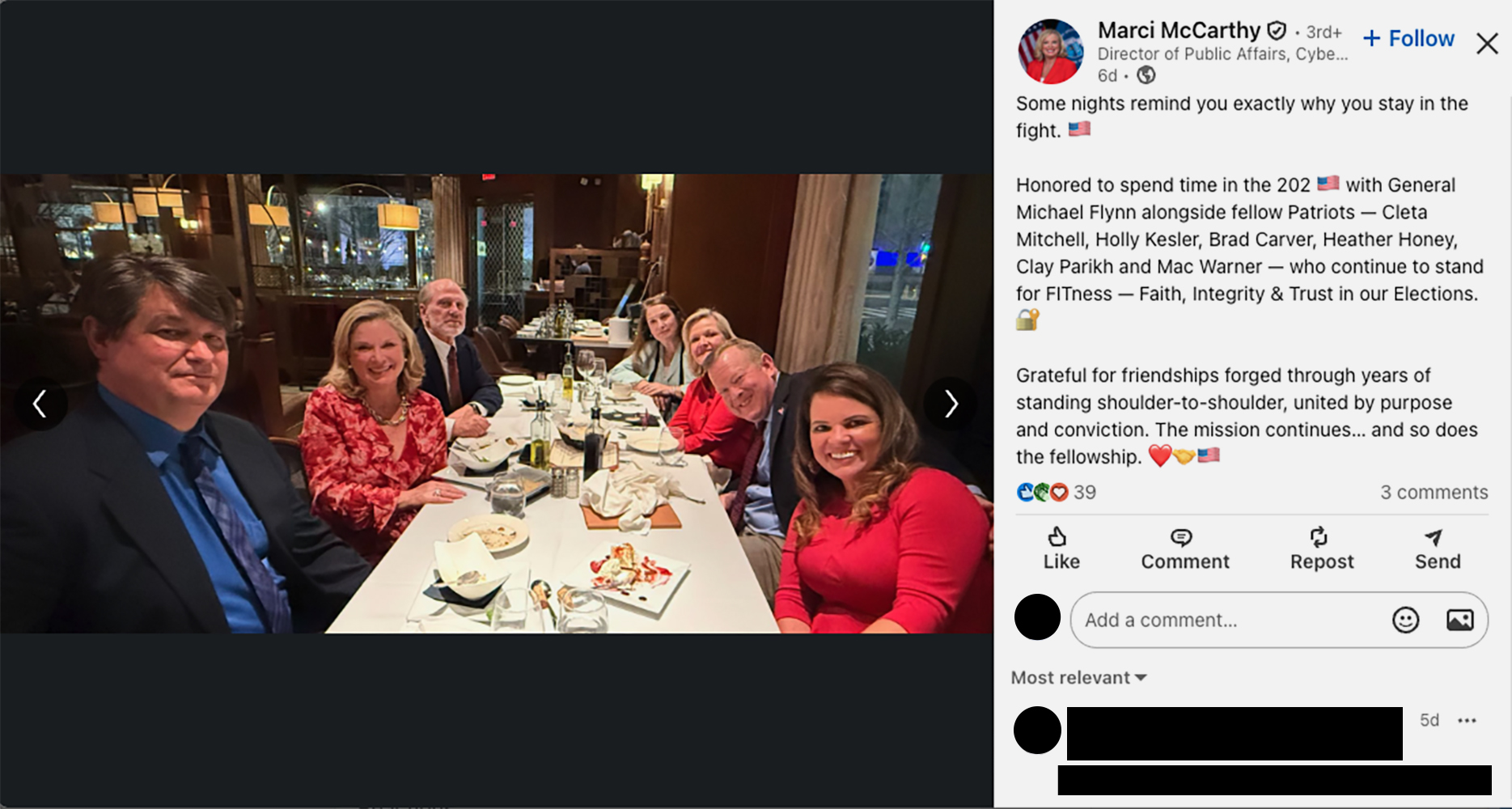 A LinkedIn post with a photo showing seven people at an upscale restaurant. The post says: “Some nights remind you exactly why you stay in the fight. 🇺🇸

Honored to spend time in the 202 🇺🇸 with General Michael Flynn alongside fellow Patriots — Cleta Mitchell, Holly Kesler, Brad Carver, Heather Honey, Clay Parikh and Mac Warner — who continue to stand for FITness — Faith, Integrity & Trust in our Elections. 🔐

Grateful for friendships forged through years of standing shoulder-to-shoulder, united by purpose and conviction. The mission continues… and so does the fellowship. ❤️🤝🇺🇸.”